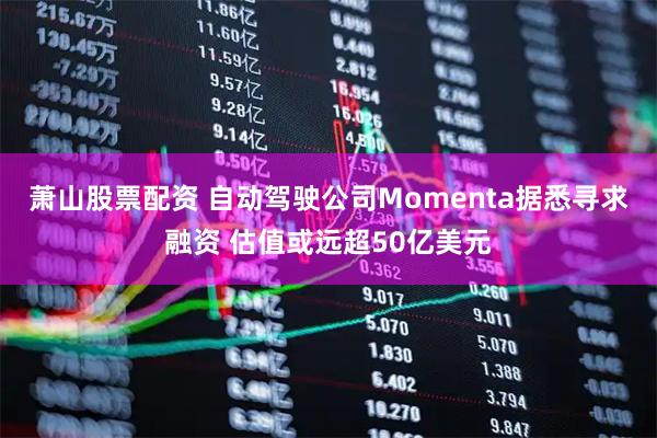 萧山股票配资 自动驾驶公司Momenta据悉寻求融资 估值或远超50亿美元