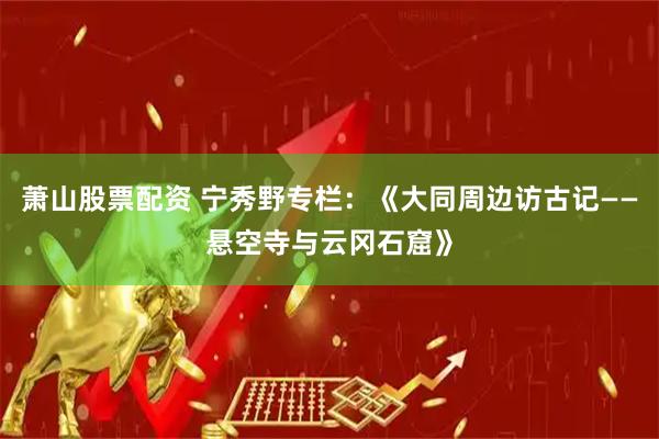 萧山股票配资 宁秀野专栏：《大同周边访古记——悬空寺与云冈石窟》
