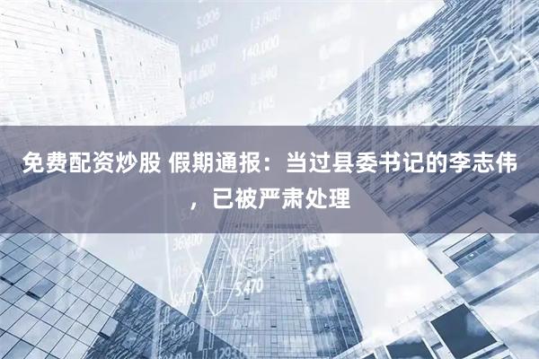 免费配资炒股 假期通报：当过县委书记的李志伟，已被严肃处理