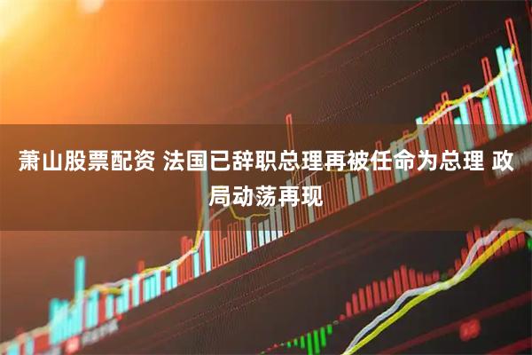 萧山股票配资 法国已辞职总理再被任命为总理 政局动荡再现