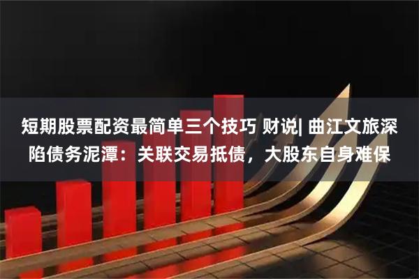 短期股票配资最简单三个技巧 财说| 曲江文旅深陷债务泥潭：关联交易抵债，大股东自身难保