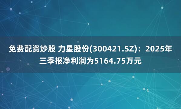 免费配资炒股 力星股份(300421.SZ)：2025年三季报净利润为5164.75万元