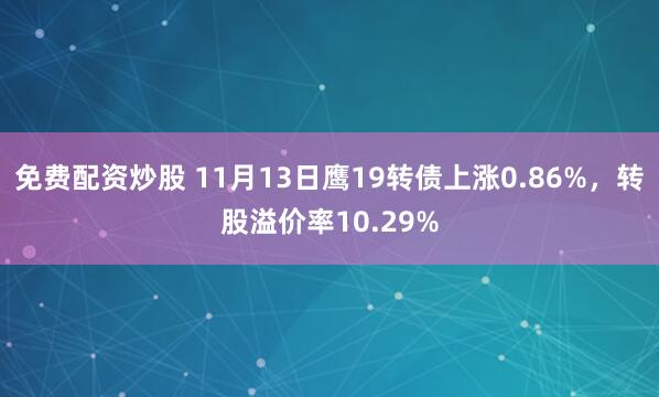 免费配资炒股 11月13日鹰19转债上涨0.86%，转股溢价率10.29%