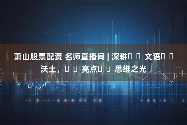 萧山股票配资 名师直播间 | 深耕‭‮文语‬‬沃土，‭‮亮点‬‬思维之光