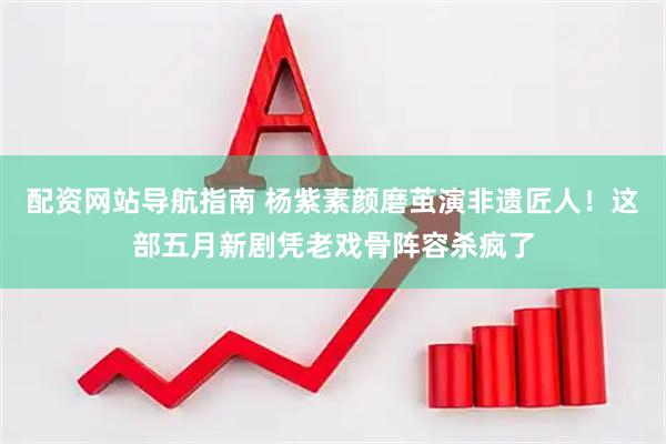 配资网站导航指南 杨紫素颜磨茧演非遗匠人！这部五月新剧凭老戏骨阵容杀疯了