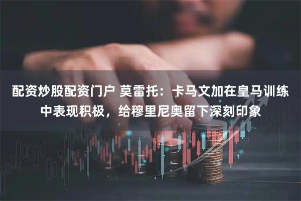 配资炒股配资门户 莫雷托：卡马文加在皇马训练中表现积极，给穆里尼奥留下深刻印象