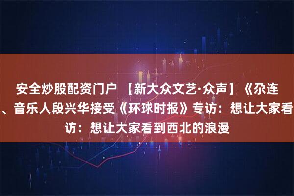 安全炒股配资门户 【新大众文艺·众声】《尕连手》词曲作者、音乐人段兴华接受《环球时报》专访：想让大家看到西北的浪漫