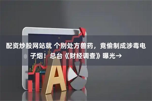 配资炒股网站就 个别处方兽药，竟偷制成涉毒电子烟！总台《财经调查》曝光→