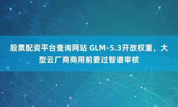 股票配资平台查询网站 GLM-5.3开放权重，大型云厂商商用前要过智谱审核