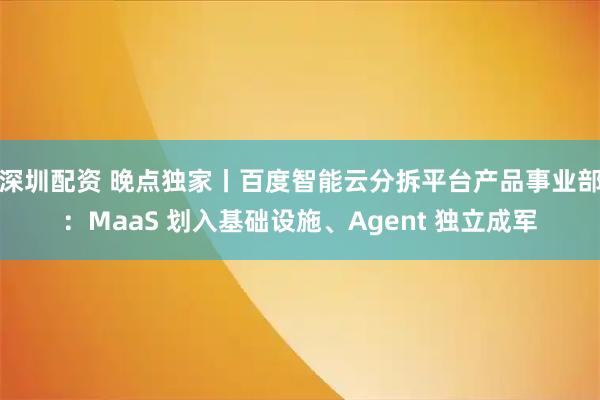 深圳配资 晚点独家丨百度智能云分拆平台产品事业部：MaaS 划入基础设施、Agent 独立成军